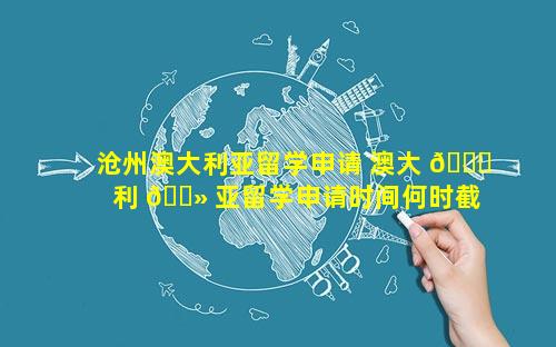 沧州澳大利亚留学申请 澳大 🐝 利 🌻 亚留学申请时间何时截止